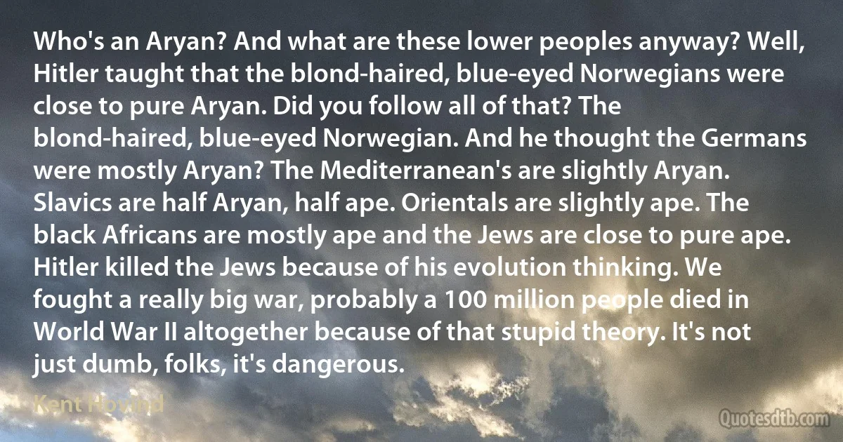 Who's an Aryan? And what are these lower peoples anyway? Well, Hitler taught that the blond-haired, blue-eyed Norwegians were close to pure Aryan. Did you follow all of that? The blond-haired, blue-eyed Norwegian. And he thought the Germans were mostly Aryan? The Mediterranean's are slightly Aryan. Slavics are half Aryan, half ape. Orientals are slightly ape. The black Africans are mostly ape and the Jews are close to pure ape. Hitler killed the Jews because of his evolution thinking. We fought a really big war, probably a 100 million people died in World War II altogether because of that stupid theory. It's not just dumb, folks, it's dangerous. (Kent Hovind)