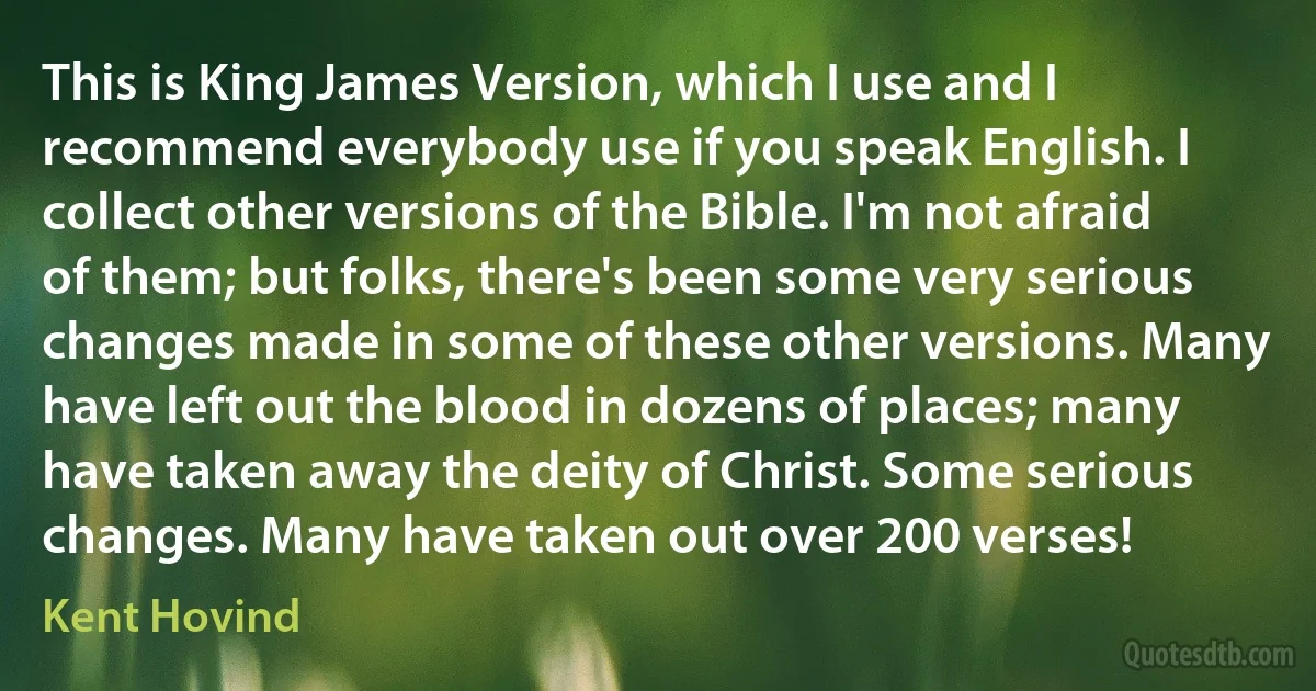 This is King James Version, which I use and I recommend everybody use if you speak English. I collect other versions of the Bible. I'm not afraid of them; but folks, there's been some very serious changes made in some of these other versions. Many have left out the blood in dozens of places; many have taken away the deity of Christ. Some serious changes. Many have taken out over 200 verses! (Kent Hovind)