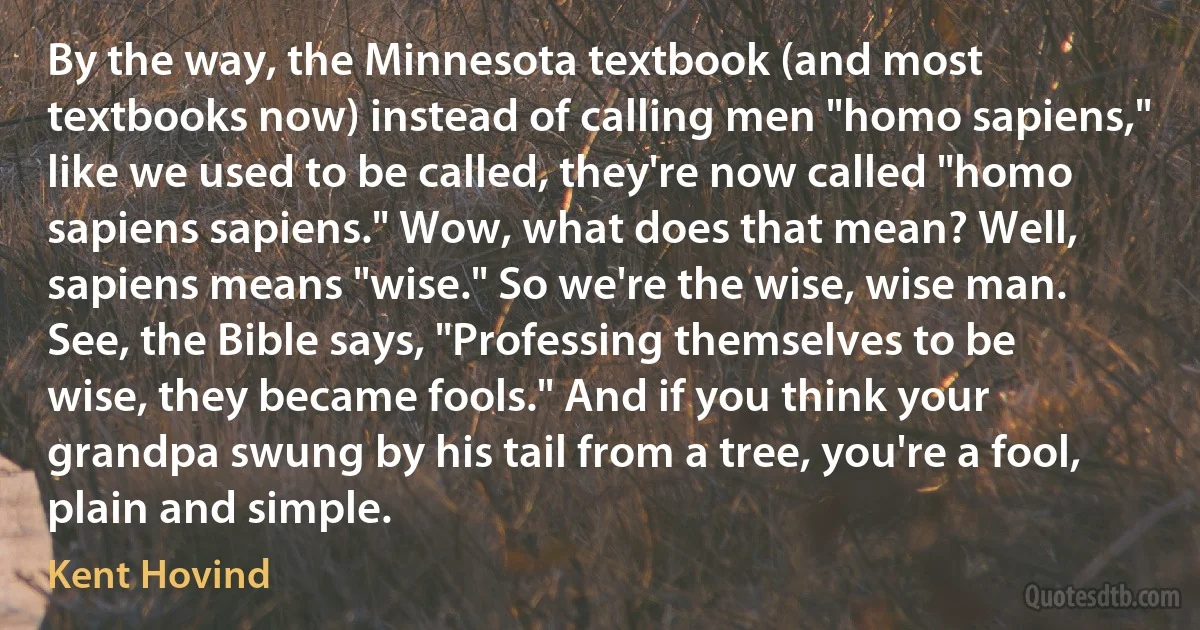 By the way, the Minnesota textbook (and most textbooks now) instead of calling men "homo sapiens," like we used to be called, they're now called "homo sapiens sapiens." Wow, what does that mean? Well, sapiens means "wise." So we're the wise, wise man. See, the Bible says, "Professing themselves to be wise, they became fools." And if you think your grandpa swung by his tail from a tree, you're a fool, plain and simple. (Kent Hovind)