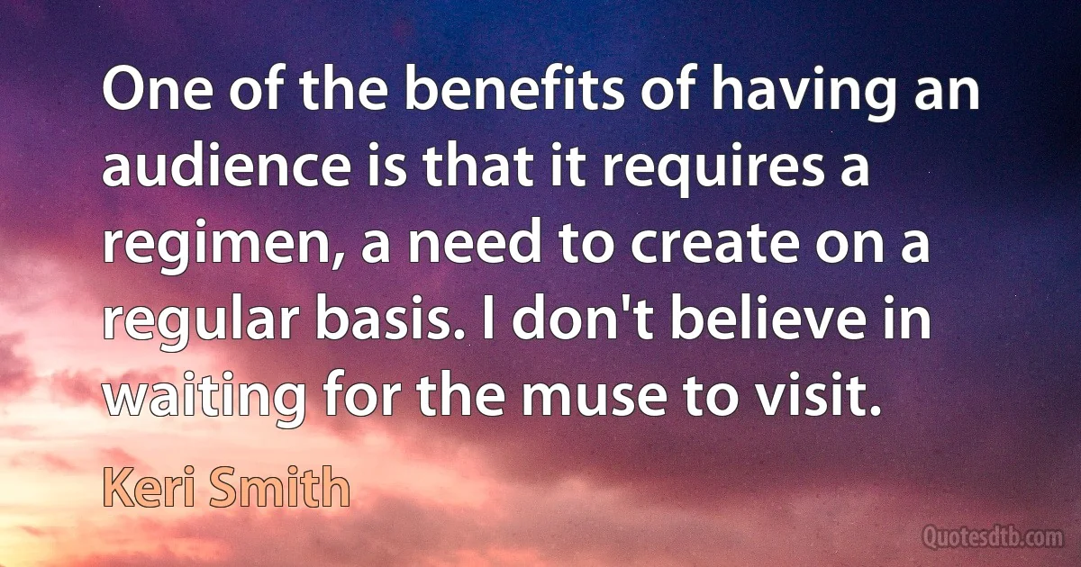 One of the benefits of having an audience is that it requires a regimen, a need to create on a regular basis. I don't believe in waiting for the muse to visit. (Keri Smith)