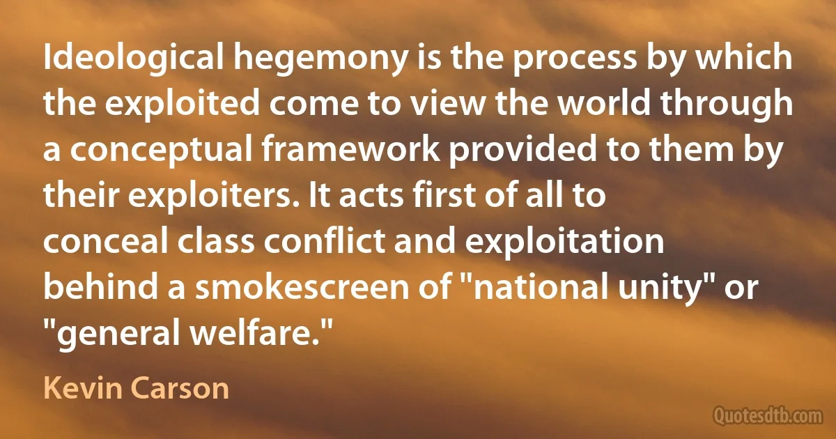 Ideological hegemony is the process by which the exploited come to view the world through a conceptual framework provided to them by their exploiters. It acts first of all to conceal class conflict and exploitation behind a smokescreen of "national unity" or "general welfare." (Kevin Carson)