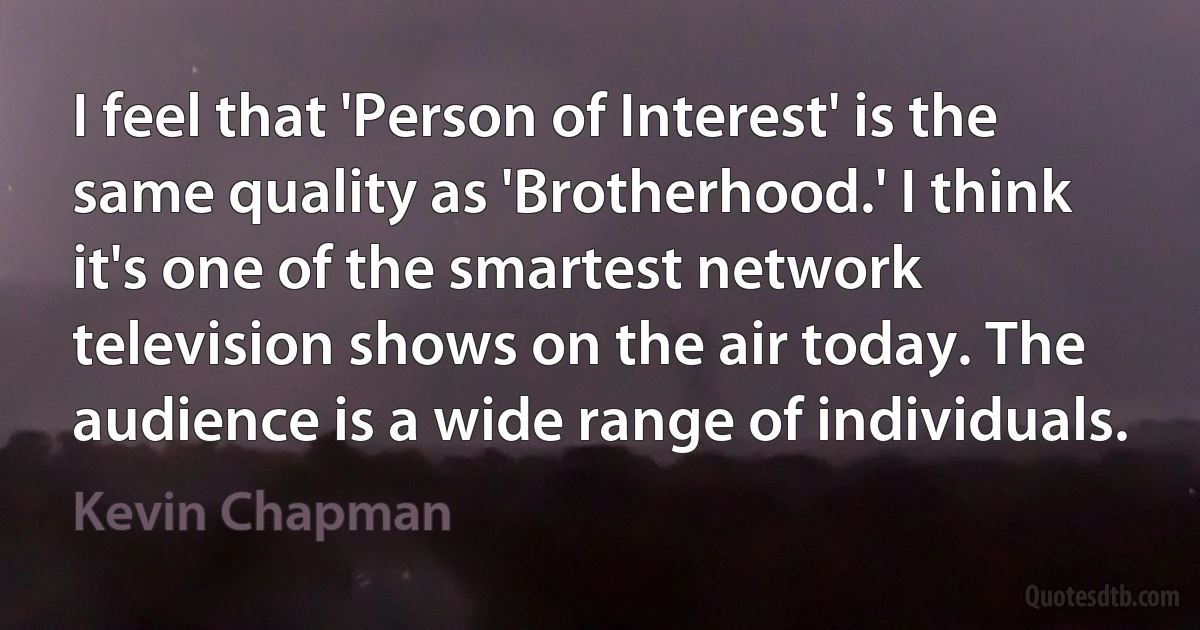 I feel that 'Person of Interest' is the same quality as 'Brotherhood.' I think it's one of the smartest network television shows on the air today. The audience is a wide range of individuals. (Kevin Chapman)