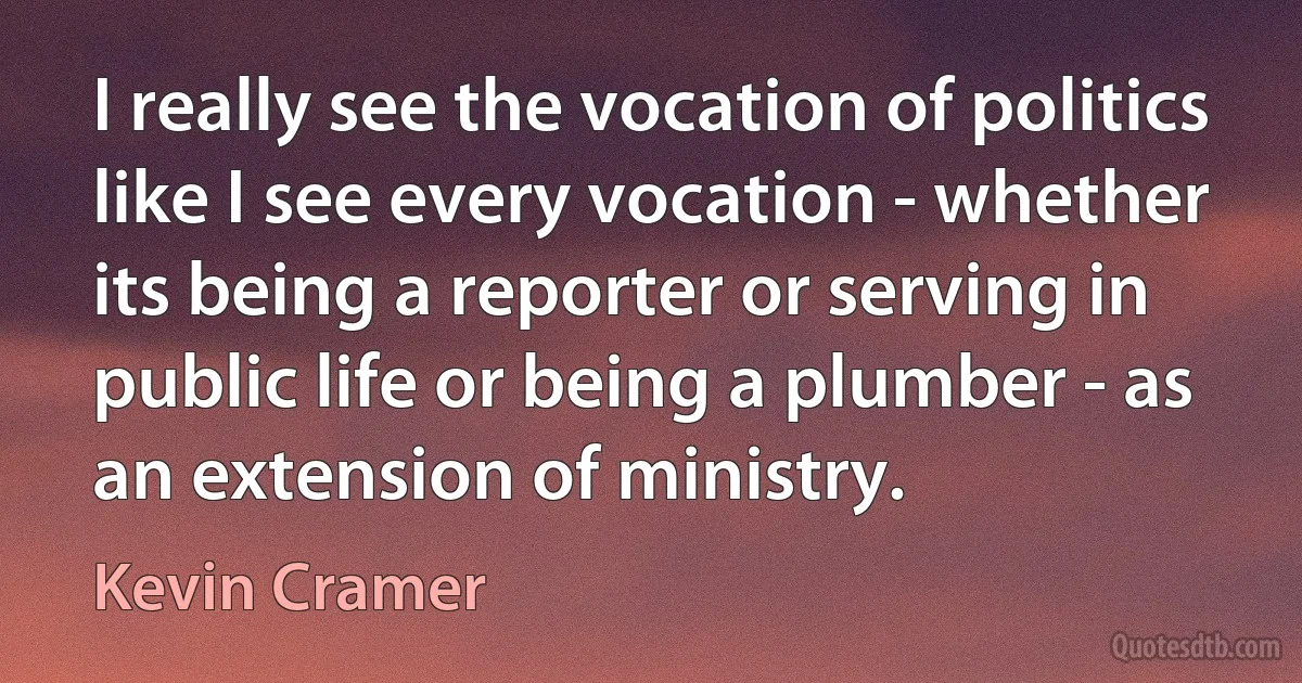 I really see the vocation of politics like I see every vocation - whether its being a reporter or serving in public life or being a plumber - as an extension of ministry. (Kevin Cramer)