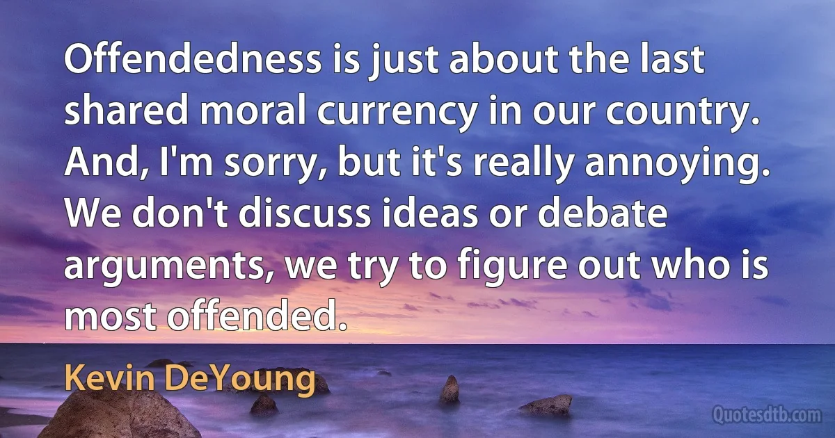 Offendedness is just about the last shared moral currency in our country. And, I'm sorry, but it's really annoying. We don't discuss ideas or debate arguments, we try to figure out who is most offended. (Kevin DeYoung)