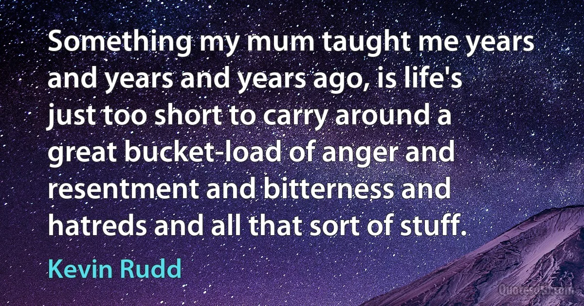 Something my mum taught me years and years and years ago, is life's just too short to carry around a great bucket-load of anger and resentment and bitterness and hatreds and all that sort of stuff. (Kevin Rudd)