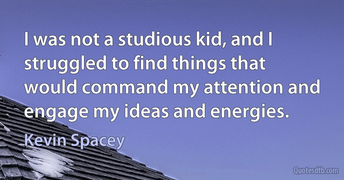 I was not a studious kid, and I struggled to find things that would command my attention and engage my ideas and energies. (Kevin Spacey)