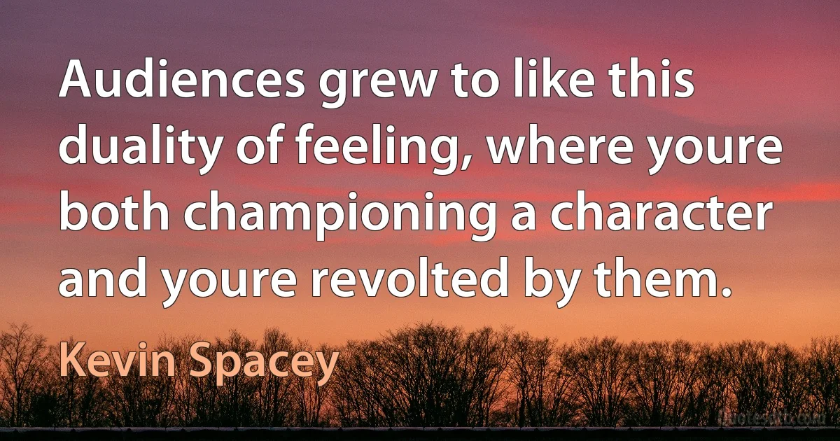 Audiences grew to like this duality of feeling, where youre both championing a character and youre revolted by them. (Kevin Spacey)