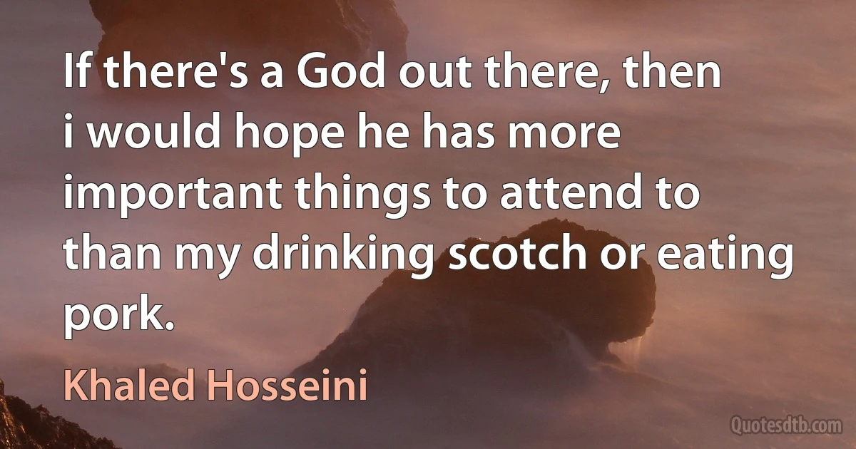 If there's a God out there, then i would hope he has more important things to attend to than my drinking scotch or eating pork. (Khaled Hosseini)