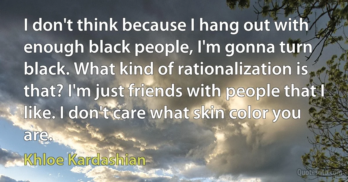 I don't think because I hang out with enough black people, I'm gonna turn black. What kind of rationalization is that? I'm just friends with people that I like. I don't care what skin color you are. (Khloe Kardashian)