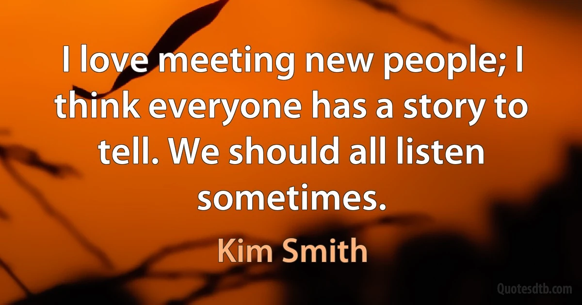 I love meeting new people; I think everyone has a story to tell. We should all listen sometimes. (Kim Smith)