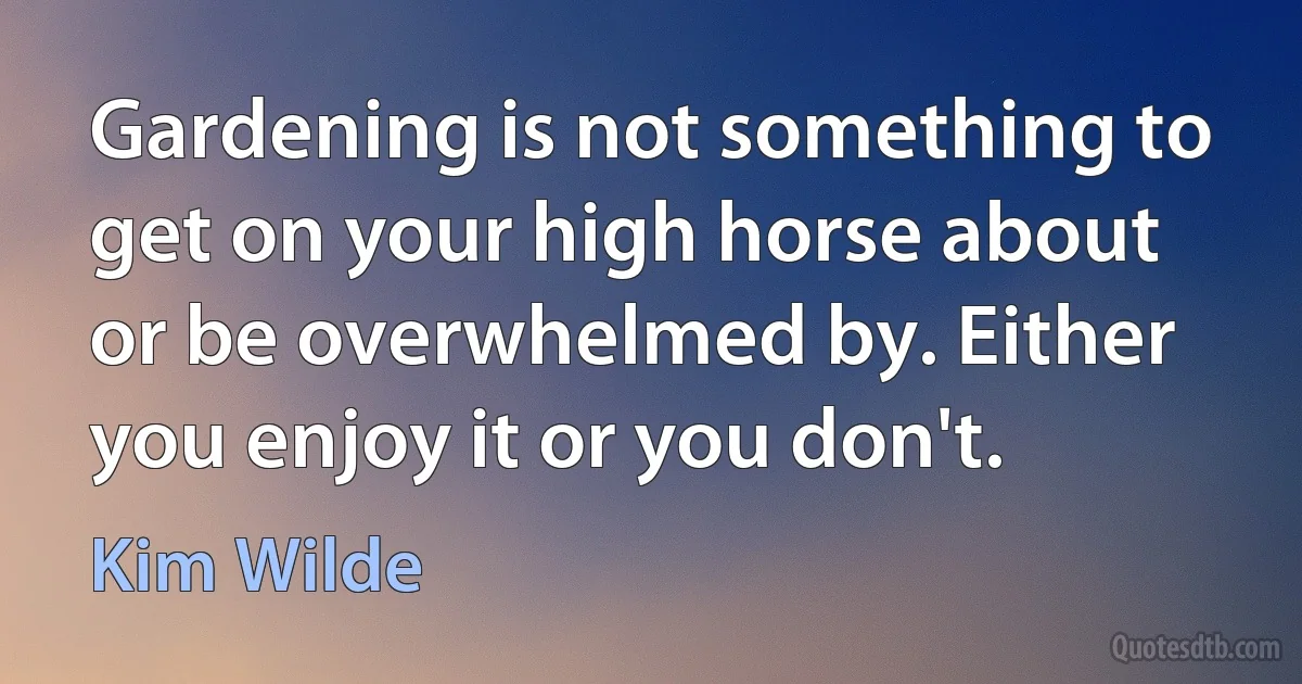 Gardening is not something to get on your high horse about or be overwhelmed by. Either you enjoy it or you don't. (Kim Wilde)