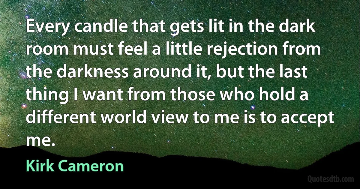 Every candle that gets lit in the dark room must feel a little rejection from the darkness around it, but the last thing I want from those who hold a different world view to me is to accept me. (Kirk Cameron)