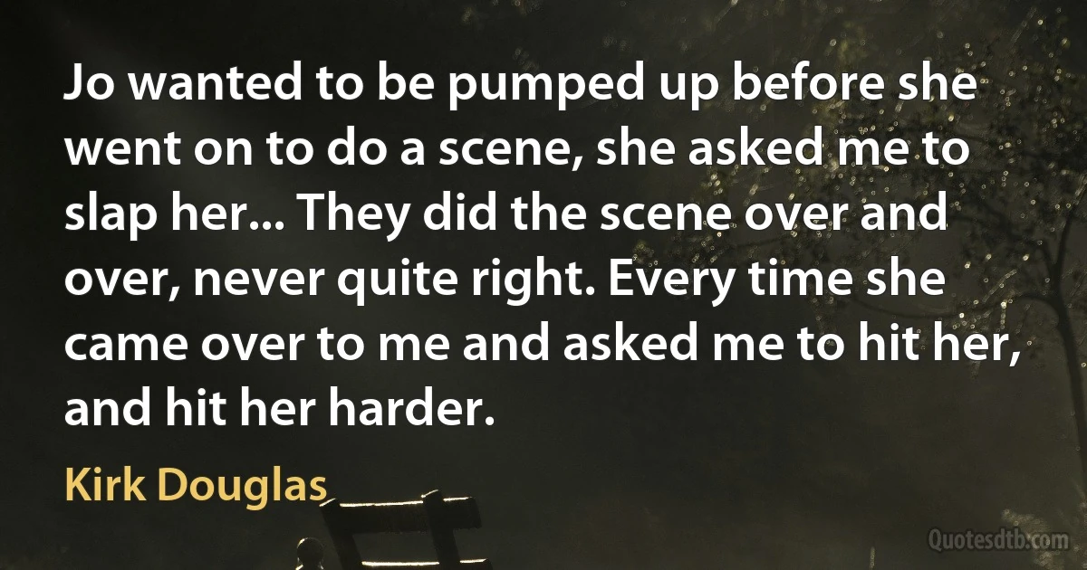 Jo wanted to be pumped up before she went on to do a scene, she asked me to slap her... They did the scene over and over, never quite right. Every time she came over to me and asked me to hit her, and hit her harder. (Kirk Douglas)