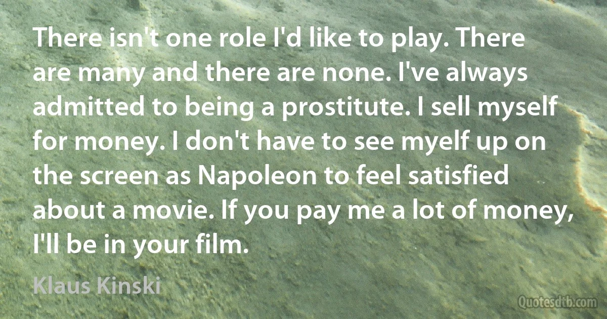 There isn't one role I'd like to play. There are many and there are none. I've always admitted to being a prostitute. I sell myself for money. I don't have to see myelf up on the screen as Napoleon to feel satisfied about a movie. If you pay me a lot of money, I'll be in your film. (Klaus Kinski)