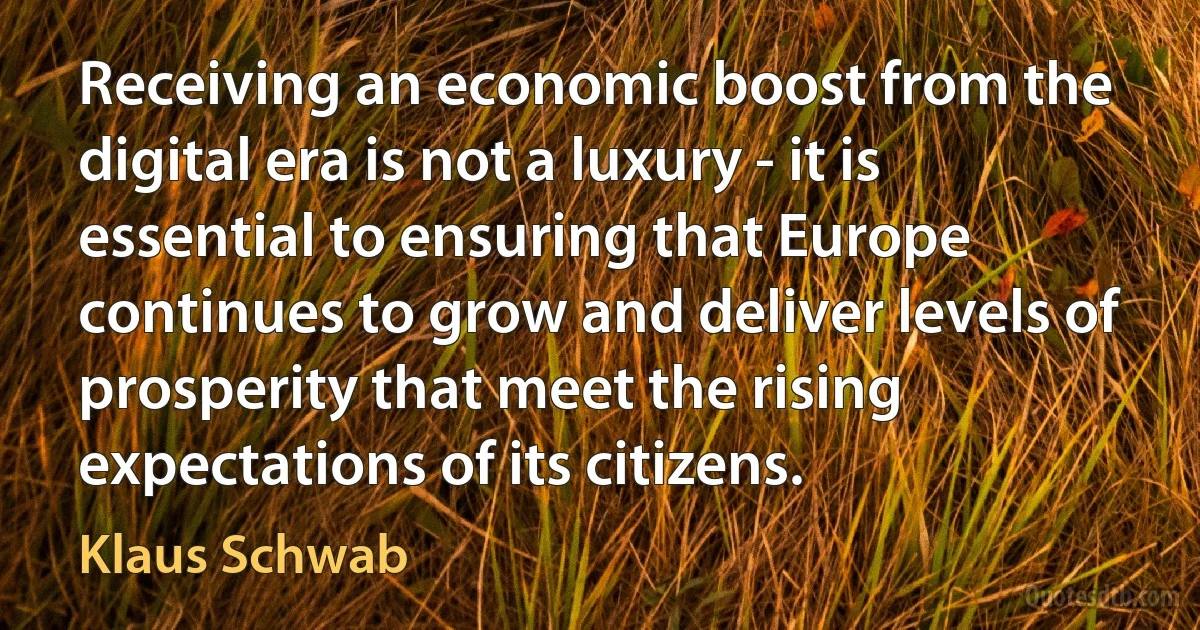 Receiving an economic boost from the digital era is not a luxury - it is essential to ensuring that Europe continues to grow and deliver levels of prosperity that meet the rising expectations of its citizens. (Klaus Schwab)