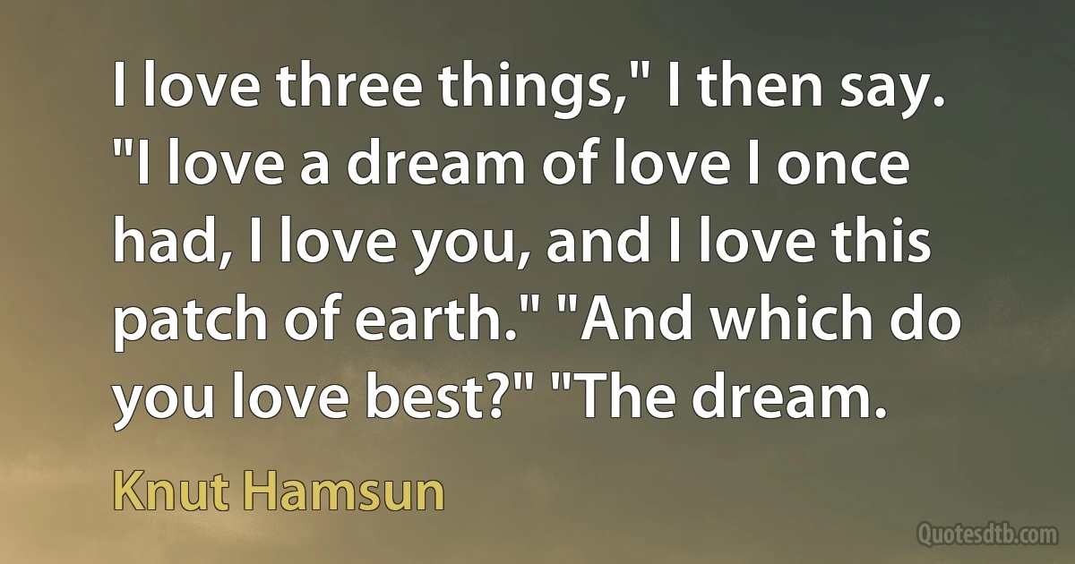 I love three things," I then say. "I love a dream of love I once had, I love you, and I love this patch of earth." "And which do you love best?" "The dream. (Knut Hamsun)