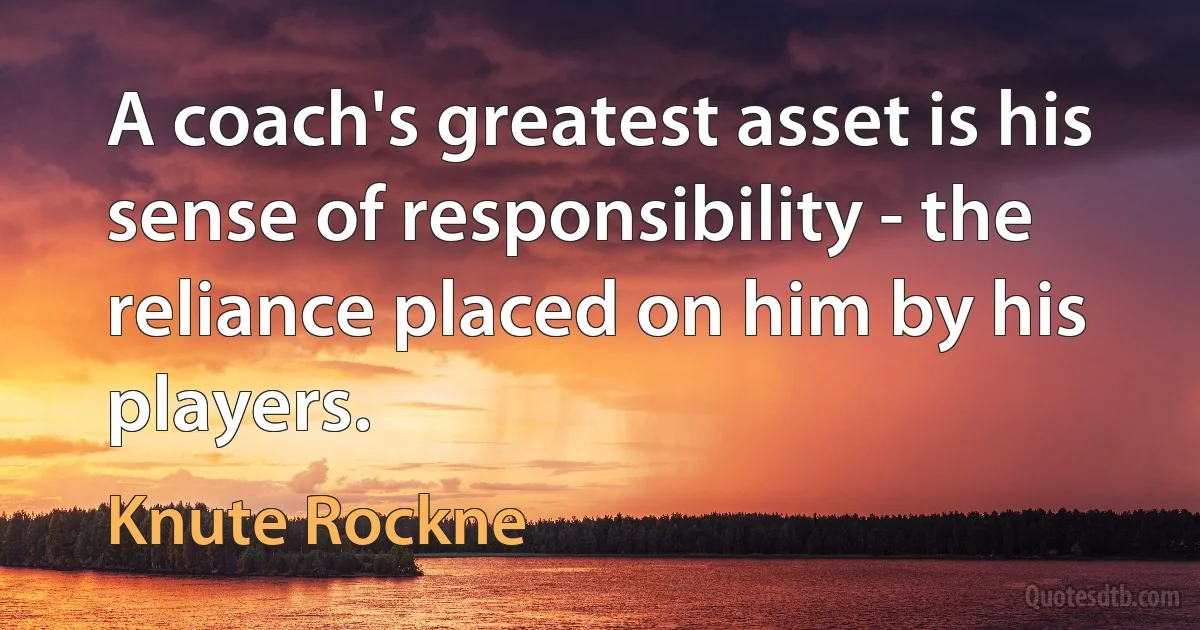 A coach's greatest asset is his sense of responsibility - the reliance placed on him by his players. (Knute Rockne)