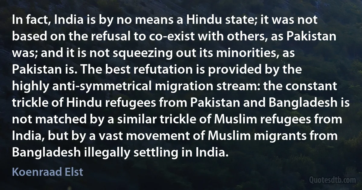 In fact, India is by no means a Hindu state; it was not based on the refusal to co-exist with others, as Pakistan was; and it is not squeezing out its minorities, as Pakistan is. The best refutation is provided by the highly anti-symmetrical migration stream: the constant trickle of Hindu refugees from Pakistan and Bangladesh is not matched by a similar trickle of Muslim refugees from India, but by a vast movement of Muslim migrants from Bangladesh illegally settling in India. (Koenraad Elst)