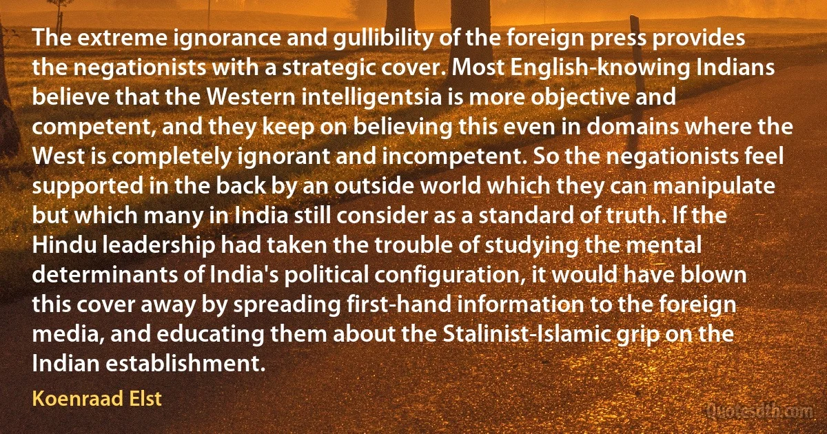 The extreme ignorance and gullibility of the foreign press provides the negationists with a strategic cover. Most English-knowing Indians believe that the Western intelligentsia is more objective and competent, and they keep on believing this even in domains where the West is completely ignorant and incompetent. So the negationists feel supported in the back by an outside world which they can manipulate but which many in India still consider as a standard of truth. If the Hindu leadership had taken the trouble of studying the mental determinants of India's political configuration, it would have blown this cover away by spreading first-hand information to the foreign media, and educating them about the Stalinist-Islamic grip on the Indian establishment. (Koenraad Elst)