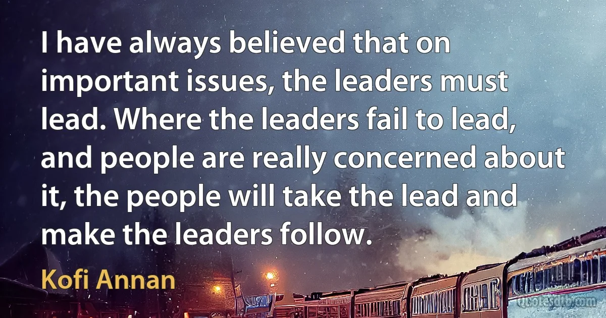 I have always believed that on important issues, the leaders must lead. Where the leaders fail to lead, and people are really concerned about it, the people will take the lead and make the leaders follow. (Kofi Annan)