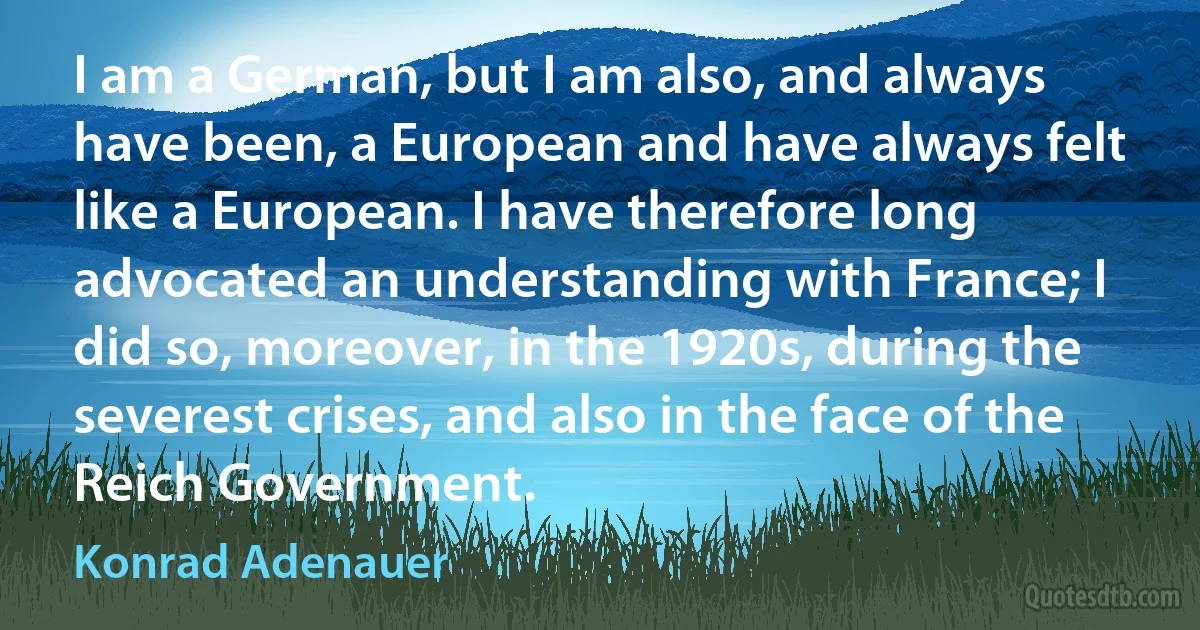 I am a German, but I am also, and always have been, a European and have always felt like a European. I have therefore long advocated an understanding with France; I did so, moreover, in the 1920s, during the severest crises, and also in the face of the Reich Government. (Konrad Adenauer)