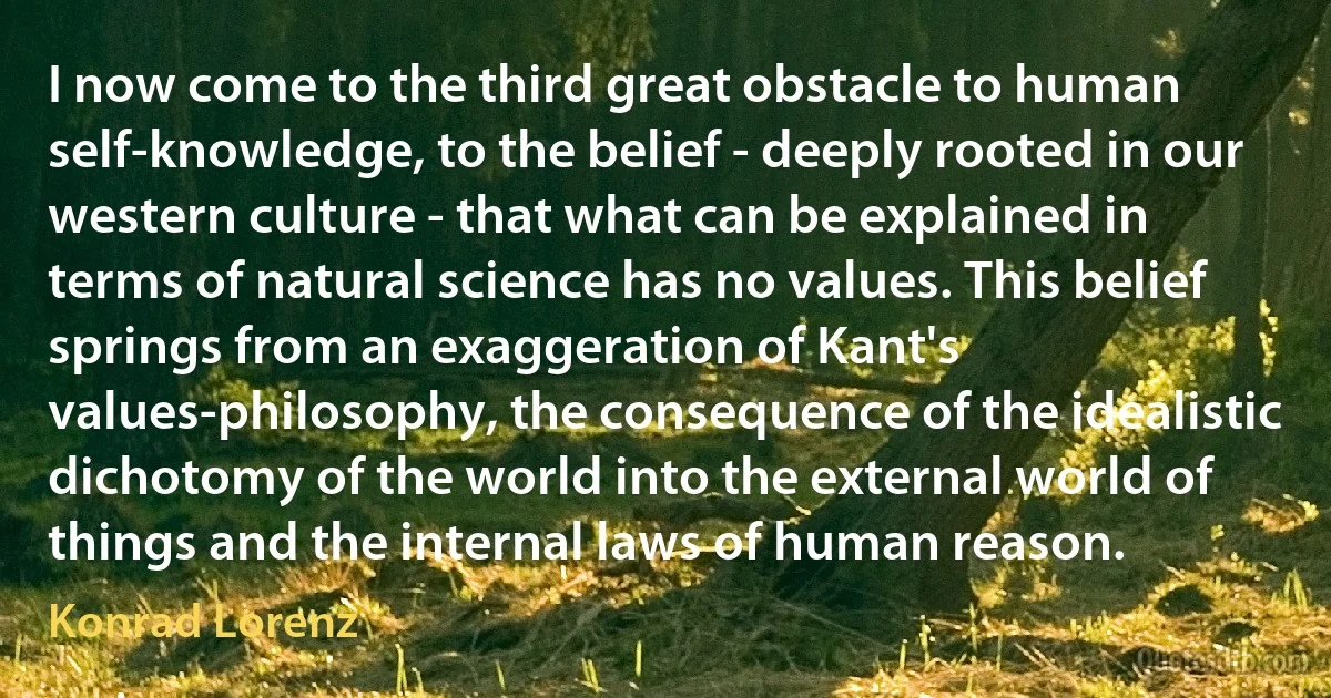 I now come to the third great obstacle to human self-knowledge, to the belief - deeply rooted in our western culture - that what can be explained in terms of natural science has no values. This belief springs from an exaggeration of Kant's values-philosophy, the consequence of the idealistic dichotomy of the world into the external world of things and the internal laws of human reason. (Konrad Lorenz)