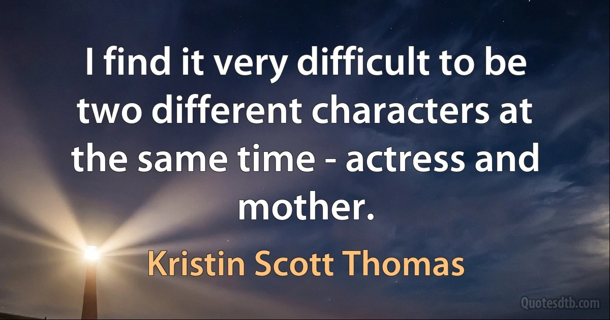 I find it very difficult to be two different characters at the same time - actress and mother. (Kristin Scott Thomas)