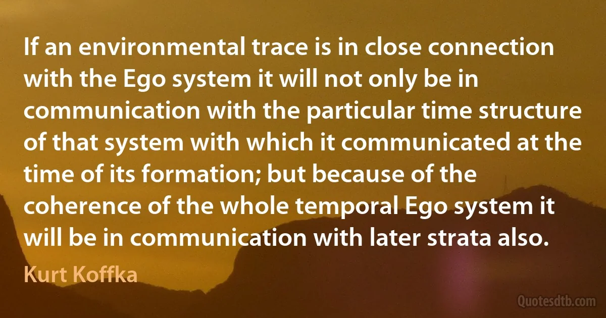 If an environmental trace is in close connection with the Ego system it will not only be in communication with the particular time structure of that system with which it communicated at the time of its formation; but because of the coherence of the whole temporal Ego system it will be in communication with later strata also. (Kurt Koffka)