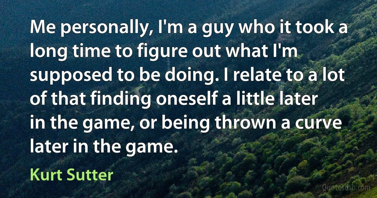 Me personally, I'm a guy who it took a long time to figure out what I'm supposed to be doing. I relate to a lot of that finding oneself a little later in the game, or being thrown a curve later in the game. (Kurt Sutter)