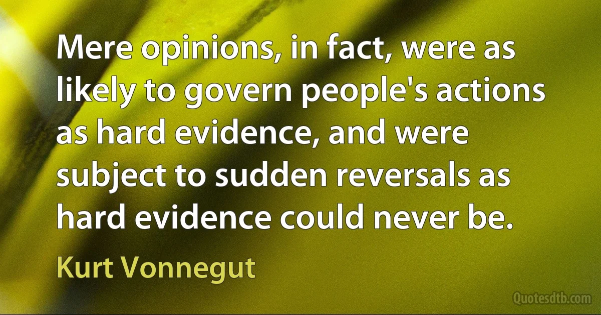 Mere opinions, in fact, were as likely to govern people's actions as hard evidence, and were subject to sudden reversals as hard evidence could never be. (Kurt Vonnegut)