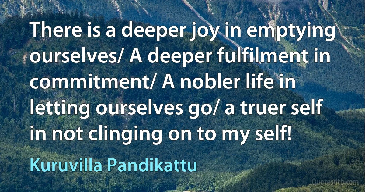 There is a deeper joy in emptying ourselves/ A deeper fulfilment in commitment/ A nobler life in letting ourselves go/ a truer self in not clinging on to my self! (Kuruvilla Pandikattu)