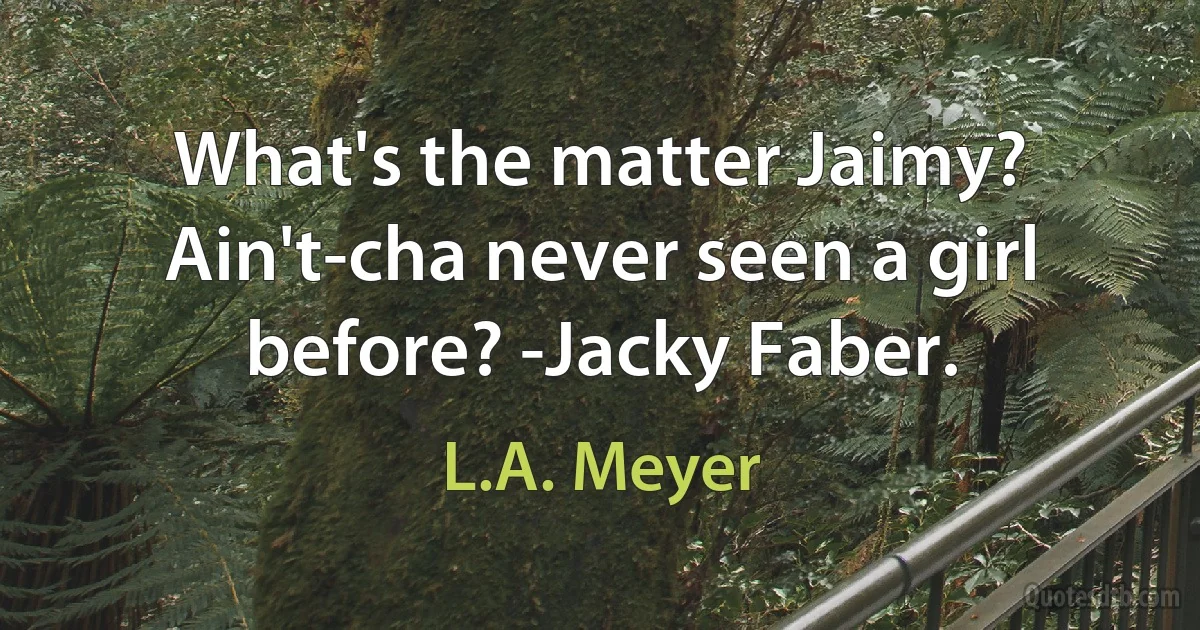 What's the matter Jaimy? Ain't-cha never seen a girl before? -Jacky Faber. (L.A. Meyer)