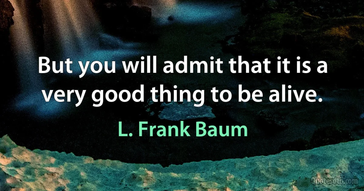 But you will admit that it is a very good thing to be alive. (L. Frank Baum)