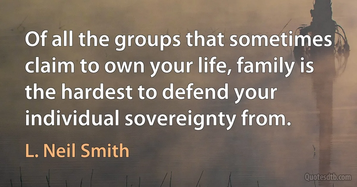 Of all the groups that sometimes claim to own your life, family is the hardest to defend your individual sovereignty from. (L. Neil Smith)