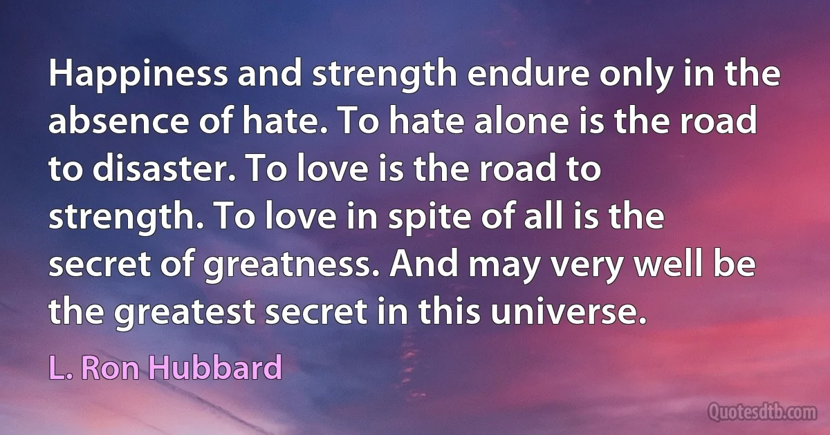 Happiness and strength endure only in the absence of hate. To hate alone is the road to disaster. To love is the road to strength. To love in spite of all is the secret of greatness. And may very well be the greatest secret in this universe. (L. Ron Hubbard)