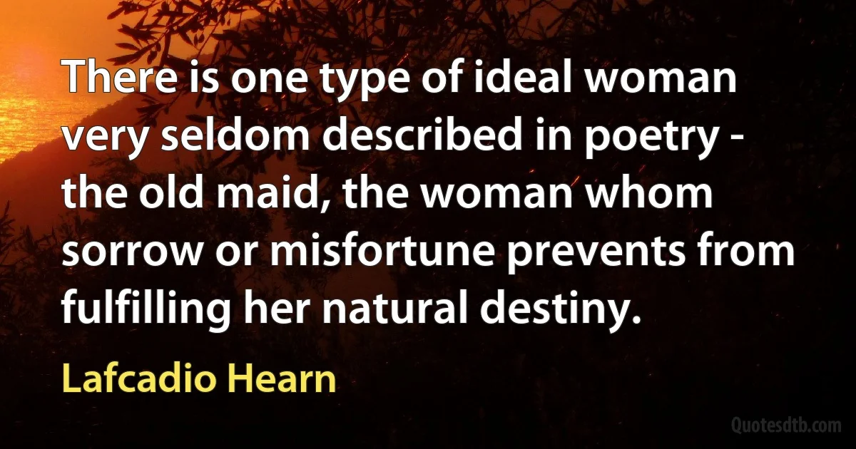 There is one type of ideal woman very seldom described in poetry - the old maid, the woman whom sorrow or misfortune prevents from fulfilling her natural destiny. (Lafcadio Hearn)