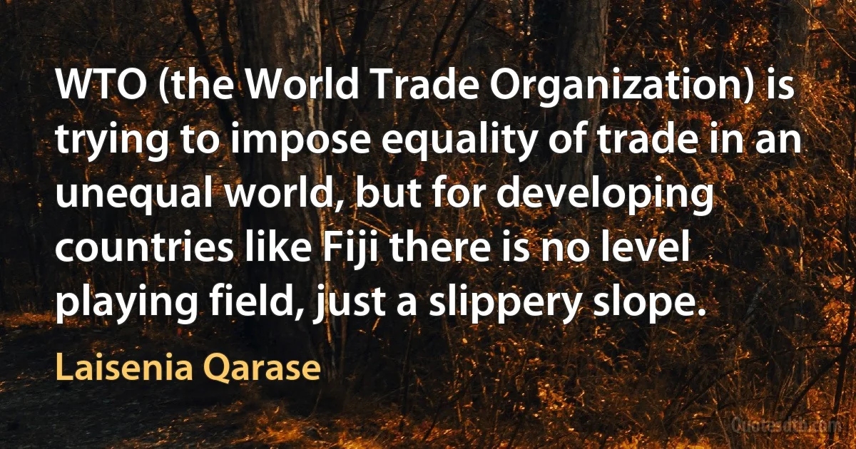 WTO (the World Trade Organization) is trying to impose equality of trade in an unequal world, but for developing countries like Fiji there is no level playing field, just a slippery slope. (Laisenia Qarase)