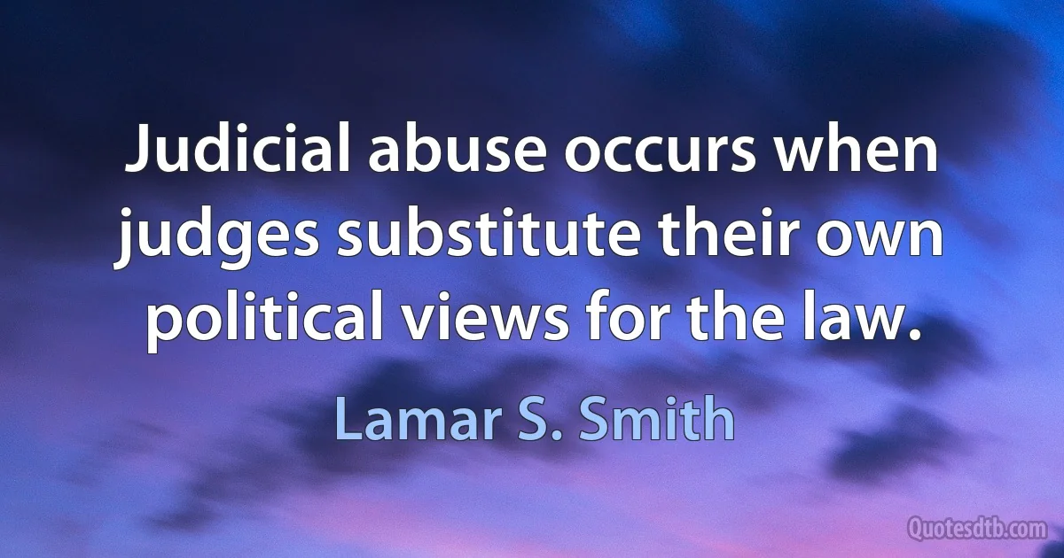 Judicial abuse occurs when judges substitute their own political views for the law. (Lamar S. Smith)