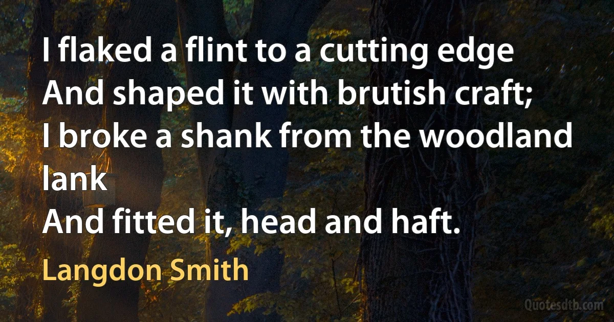 I flaked a flint to a cutting edge
And shaped it with brutish craft;
I broke a shank from the woodland lank
And fitted it, head and haft. (Langdon Smith)