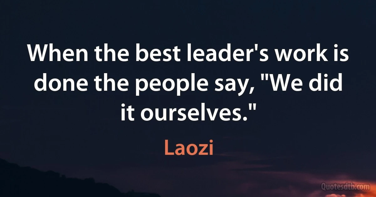 When the best leader's work is done the people say, "We did it ourselves." (Laozi)