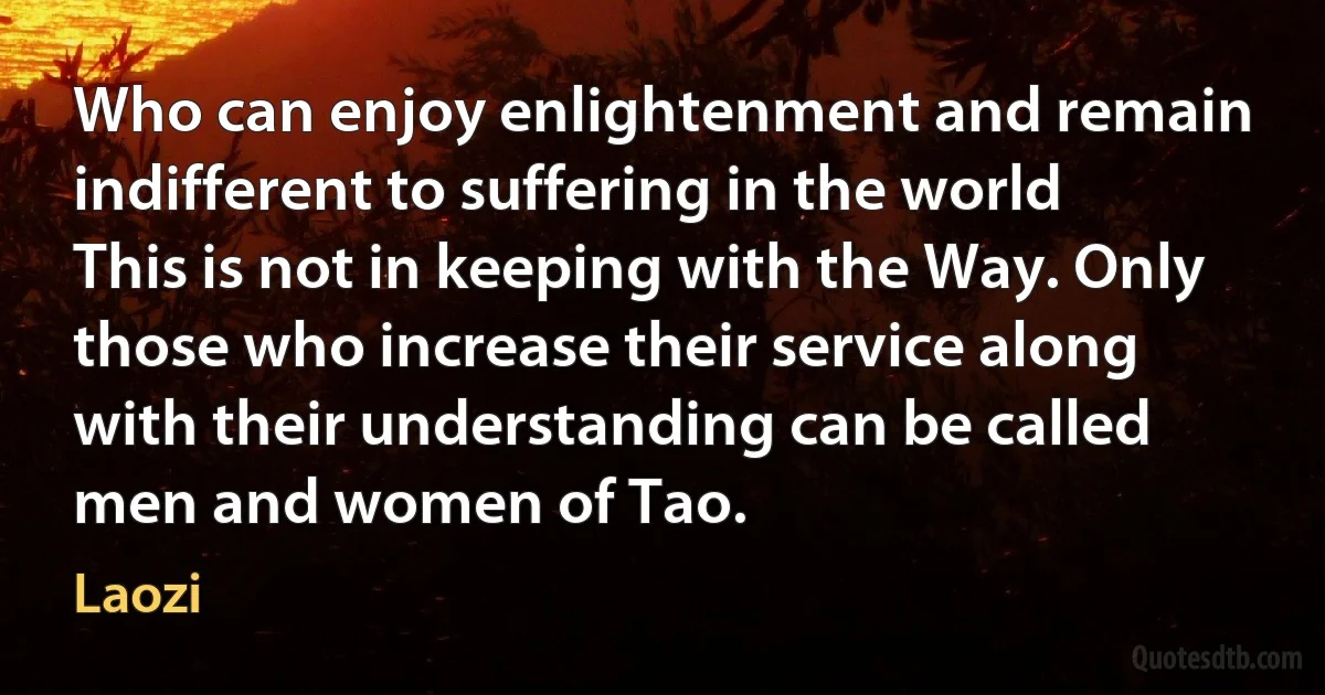 Who can enjoy enlightenment and remain indifferent to suffering in the world This is not in keeping with the Way. Only those who increase their service along with their understanding can be called men and women of Tao. (Laozi)