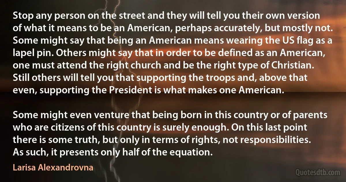 Stop any person on the street and they will tell you their own version of what it means to be an American, perhaps accurately, but mostly not. Some might say that being an American means wearing the US flag as a lapel pin. Others might say that in order to be defined as an American, one must attend the right church and be the right type of Christian. Still others will tell you that supporting the troops and, above that even, supporting the President is what makes one American.

Some might even venture that being born in this country or of parents who are citizens of this country is surely enough. On this last point there is some truth, but only in terms of rights, not responsibilities. As such, it presents only half of the equation. (Larisa Alexandrovna)