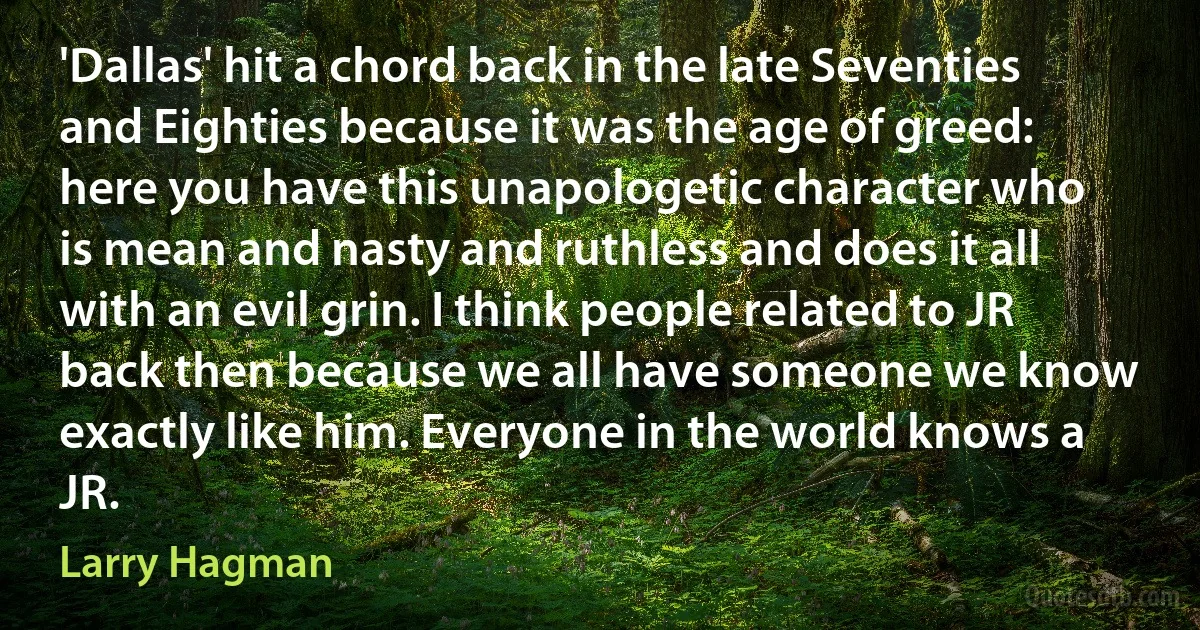 'Dallas' hit a chord back in the late Seventies and Eighties because it was the age of greed: here you have this unapologetic character who is mean and nasty and ruthless and does it all with an evil grin. I think people related to JR back then because we all have someone we know exactly like him. Everyone in the world knows a JR. (Larry Hagman)