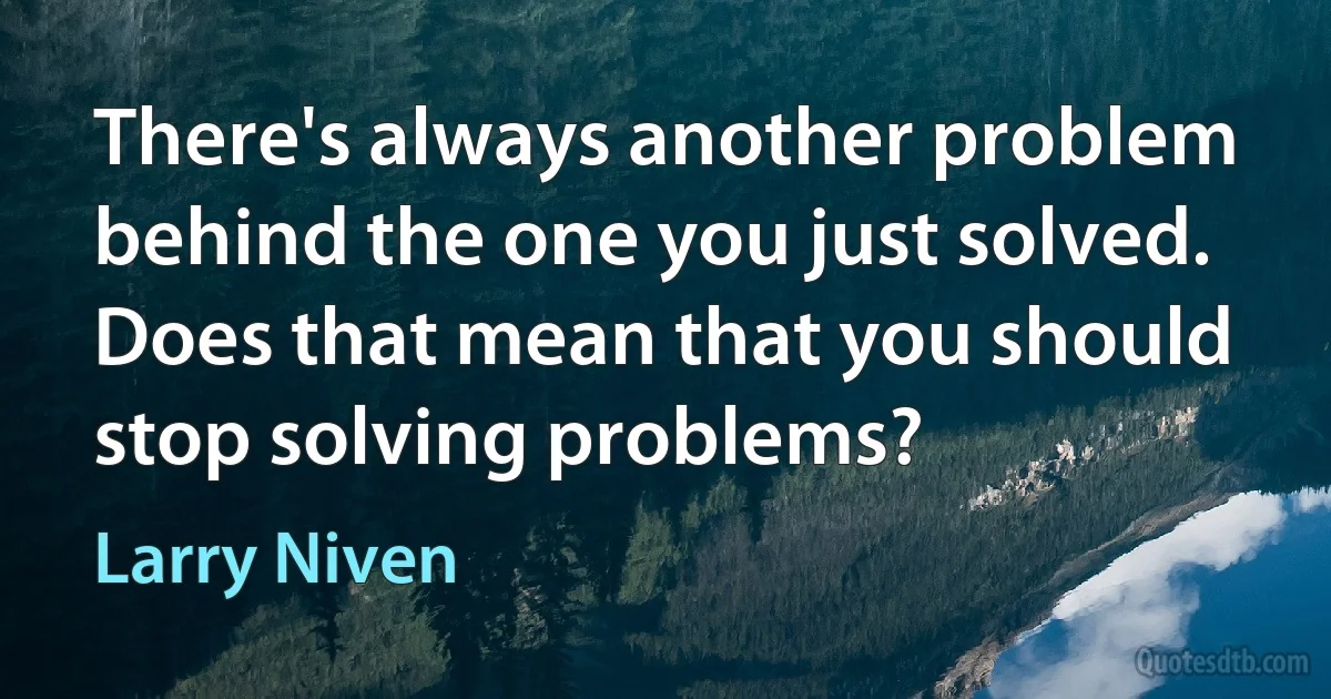 There's always another problem behind the one you just solved. Does that mean that you should stop solving problems? (Larry Niven)