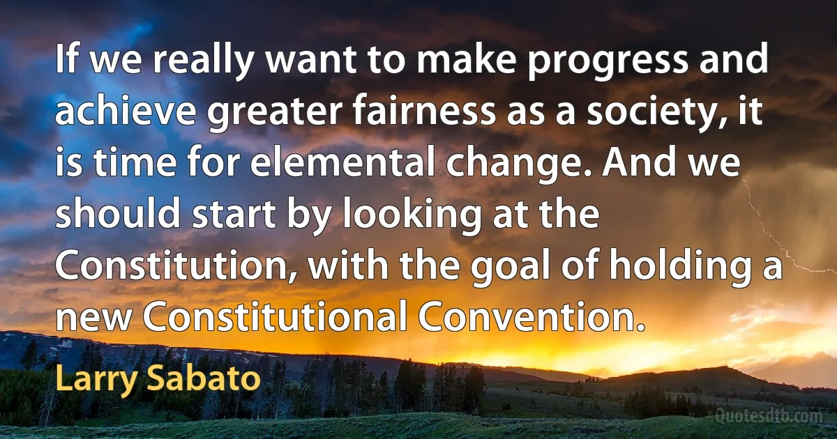 If we really want to make progress and achieve greater fairness as a society, it is time for elemental change. And we should start by looking at the Constitution, with the goal of holding a new Constitutional Convention. (Larry Sabato)