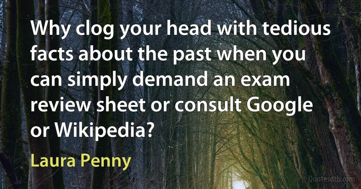 Why clog your head with tedious facts about the past when you can simply demand an exam review sheet or consult Google or Wikipedia? (Laura Penny)