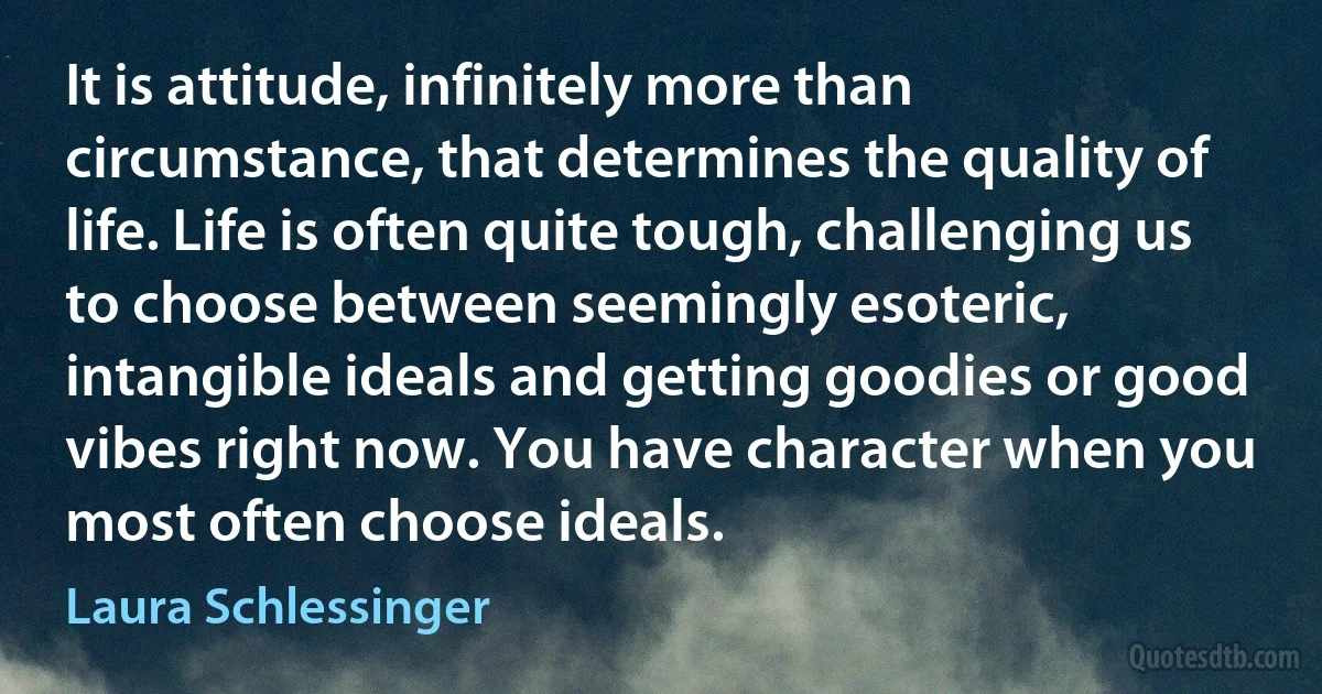 It is attitude, infinitely more than circumstance, that determines the quality of life. Life is often quite tough, challenging us to choose between seemingly esoteric, intangible ideals and getting goodies or good vibes right now. You have character when you most often choose ideals. (Laura Schlessinger)