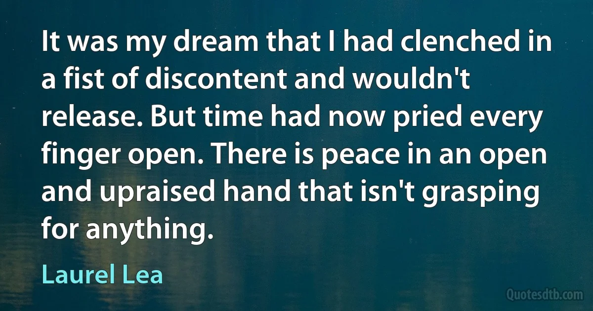 It was my dream that I had clenched in a fist of discontent and wouldn't release. But time had now pried every finger open. There is peace in an open and upraised hand that isn't grasping for anything. (Laurel Lea)