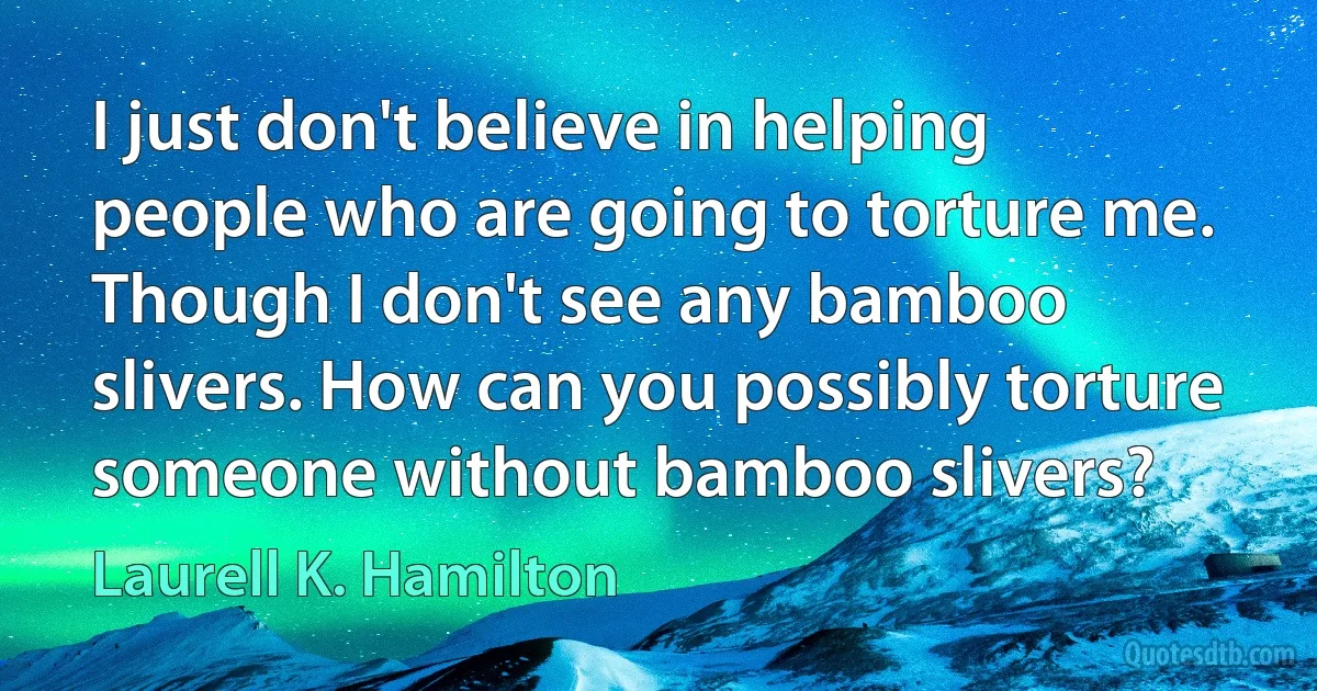 I just don't believe in helping people who are going to torture me. Though I don't see any bamboo slivers. How can you possibly torture someone without bamboo slivers? (Laurell K. Hamilton)