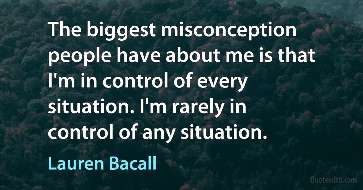 The biggest misconception people have about me is that I'm in control of every situation. I'm rarely in control of any situation. (Lauren Bacall)